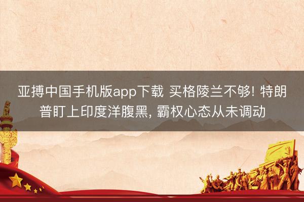 亚搏中国手机版app下载 买格陵兰不够! 特朗普盯上印度洋腹黑， 霸权心态从未调动