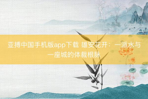 亚搏中国手机版app下载 雄安花开：一派水与一座城的体裁根脉