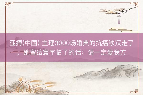 亚搏(中国) 主理3000场婚典的抗癌铁汉走了,她留给寰宇临了的话:请一定爱我方