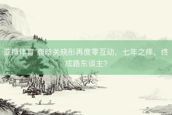 亚搏体育 鹿晗关晓彤再度零互动,七年之痒,终成路东谈主?