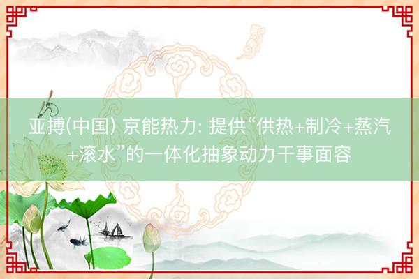 亚搏(中国) 京能热力: 提供“供热+制冷+蒸汽+滚水”的一体化抽象动力干事面容
