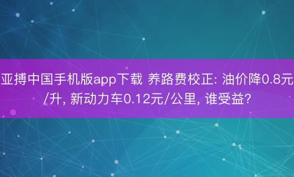 亚搏中国手机版app下载 养路费校正: 油价降0.8元/升， 新动力车0.12元/公里， 谁受益?