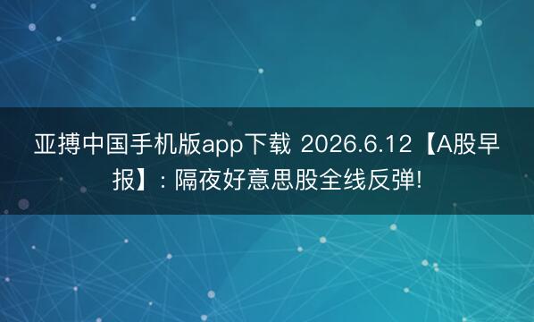 亚搏中国手机版app下载 2026.6.12【A股早报】: 隔夜好意思股全线反弹!
