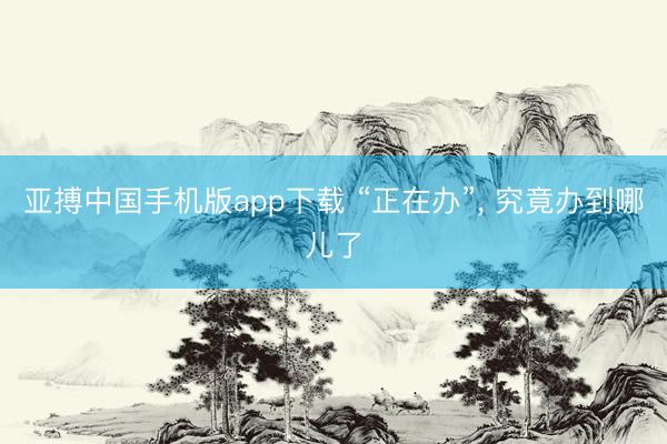 亚搏中国手机版app下载 “正在办”， 究竟办到哪儿了