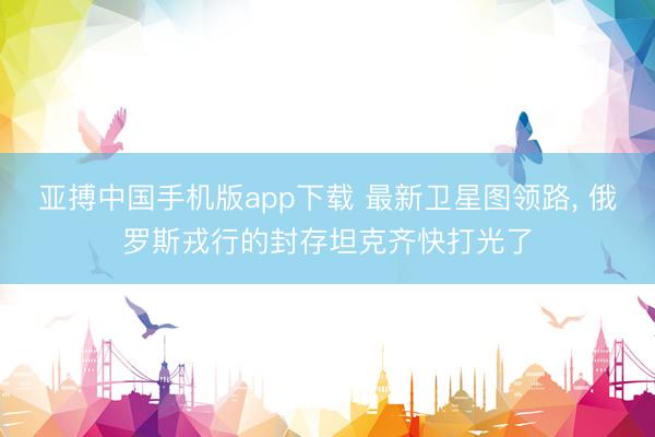 亚搏中国手机版app下载 最新卫星图领路, 俄罗斯戎行的封存坦克齐快打光了