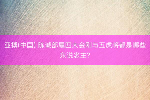 亚搏(中国) 陈诚部属四大金刚与五虎将都是哪些东说念主?