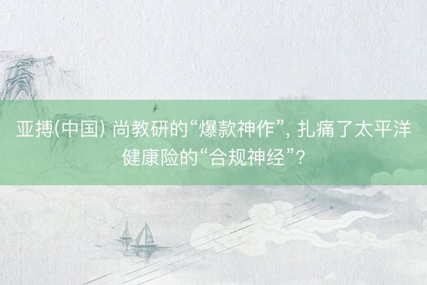 亚搏(中国) 尚教研的“爆款神作”， 扎痛了太平洋健康险的“合规神经”?