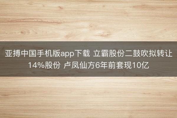 亚搏中国手机版app下载 立霸股份二鼓吹拟转让14%股份 卢凤仙方6年前套现10亿