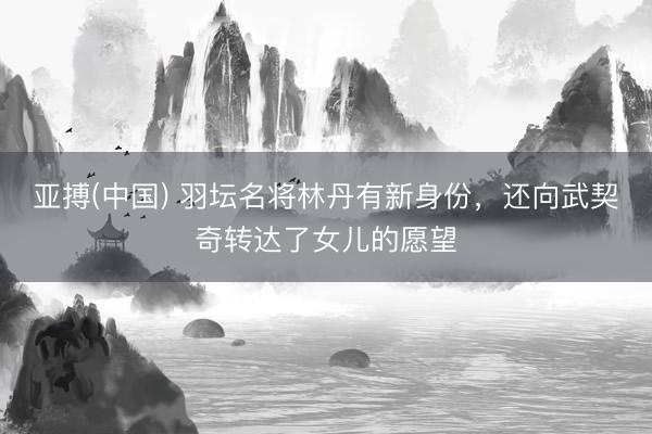 亚搏(中国) 羽坛名将林丹有新身份,还向武契奇转达了女儿的愿望