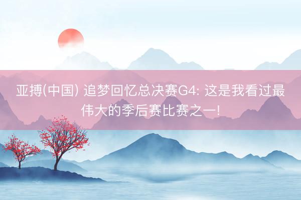 亚搏(中国) 追梦回忆总决赛G4: 这是我看过最伟大的季后赛比赛之一!