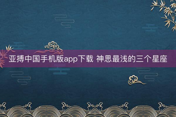 亚搏中国手机版app下载 神思最浅的三个星座