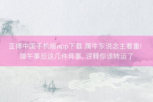 亚搏中国手机版app下载 属牛东说念主着重! 端午事后这几件异事, 评释你该转运了