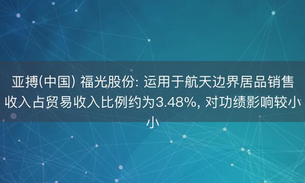 亚搏(中国) 福光股份: 运用于航天边界居品销售收入占贸易收入比例约为3.48%, 对功绩影响较小