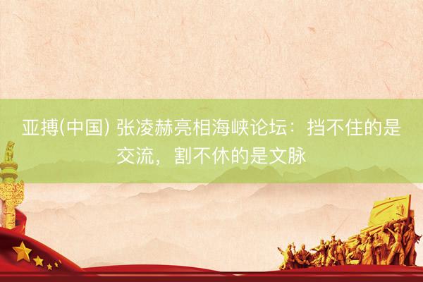亚搏(中国) 张凌赫亮相海峡论坛:挡不住的是交流,割不休的是文脉