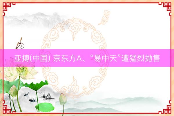 亚搏(中国) 京东方A、“易中天”遭猛烈抛售