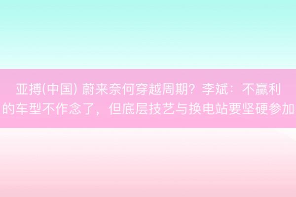 亚搏(中国) 蔚来奈何穿越周期？李斌：不赢利的车型不作念了，但底层技艺与换电站要坚硬参加