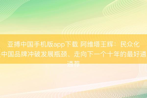 亚搏中国手机版app下载 阿维塔王辉：民众化是中国品牌冲破发展瓶颈、走向下一个十年的最好遴荐