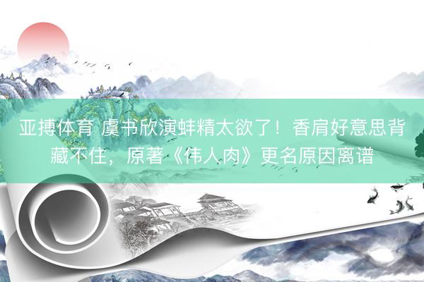 亚搏体育 虞书欣演蚌精太欲了!香肩好意思背藏不住,原著《伟人肉》更名原因离谱