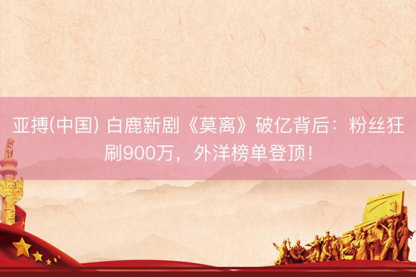 亚搏(中国) 白鹿新剧《莫离》破亿背后:粉丝狂刷900万,外洋榜单登顶!