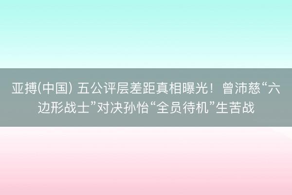 亚搏(中国) 五公评层差距真相曝光!曾沛慈“六边形战士”对决孙怡“全员待机”生苦战