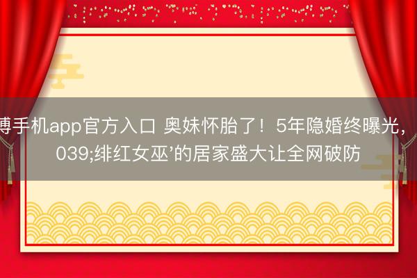 亚搏手机app官方入口 奥妹怀胎了！5年隐婚终曝光，'绯红女巫'的居家盛大让全网破防