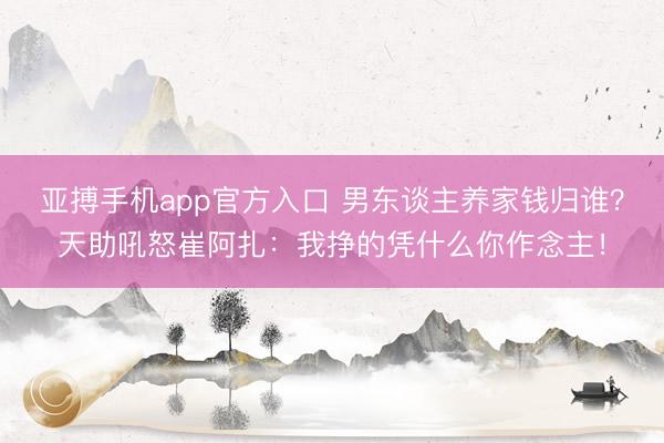 亚搏手机app官方入口 男东谈主养家钱归谁？天助吼怒崔阿扎：我挣的凭什么你作念主！