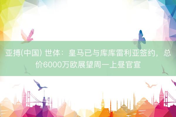 亚搏(中国) 世体:皇马已与库库雷利亚签约,总价6000万欧展望周一上昼官宣