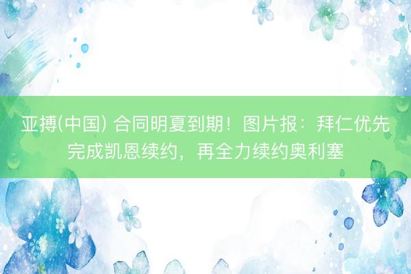 亚搏(中国) 合同明夏到期!图片报:拜仁优先完成凯恩续约,再全力续约奥利塞