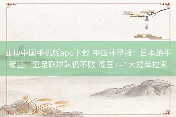 亚搏中国手机版app下载 宇宙杯早报：日本绝平荷兰，亚足联球队仍不败 德国7-1大捷库拉索