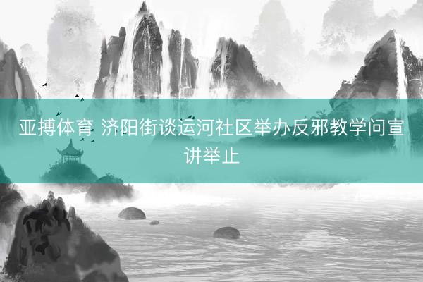 亚搏体育 济阳街谈运河社区举办反邪教学问宣讲举止
