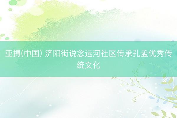 亚搏(中国) 济阳街说念运河社区传承孔孟优秀传统文化