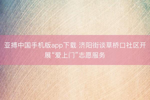 亚搏中国手机版app下载 济阳街谈草桥口社区开展“爱上门”志愿服务