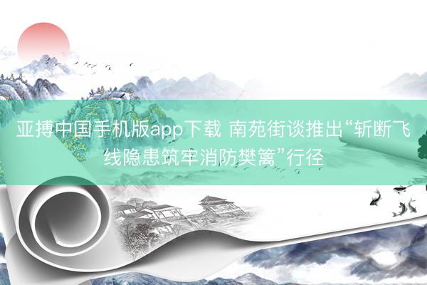 亚搏中国手机版app下载 南苑街谈推出“斩断飞线隐患筑牢消防樊篱”行径