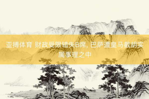 亚搏体育 财政受限错失B席， 巴萨遭皇马截胡实属事理之中
