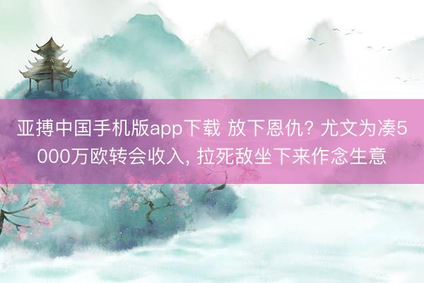 亚搏中国手机版app下载 放下恩仇? 尤文为凑5000万欧转会收入， 拉死敌坐下来作念生意