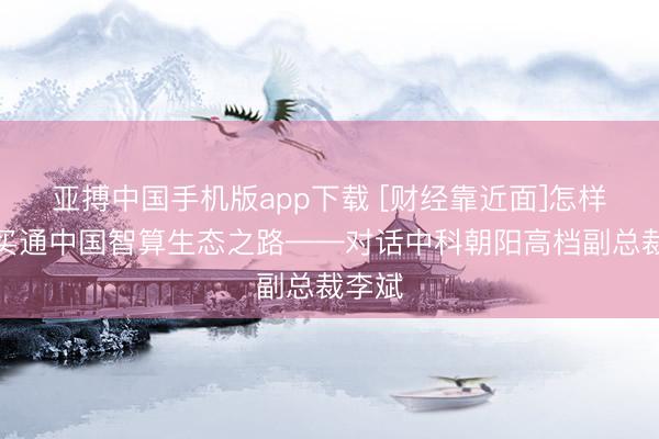 亚搏中国手机版app下载 [财经靠近面]怎样材干买通中国智算生态之路——对话中科朝阳高档副总裁李斌