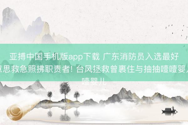 亚搏中国手机版app下载 广东消防员入选最好意思救急照拂职责者! 台风拯救曾裹住与抽抽噎噎婴儿