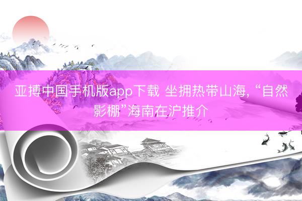 亚搏中国手机版app下载 坐拥热带山海, “自然影棚”海南在沪推介