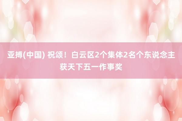 亚搏(中国) 祝颂！白云区2个集体2名个东说念主获天下五一作事奖