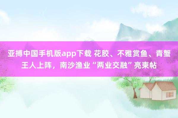 亚搏中国手机版app下载 花胶、不雅赏鱼、青蟹王人上阵，南沙渔业“两业交融”亮柬帖
