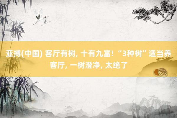 亚搏(中国) 客厅有树, 十有九富! “3种树”适当养客厅, 一树澄净, 太绝了