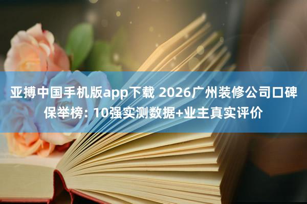 亚搏中国手机版app下载 2026广州装修公司口碑保举榜: 10强实测数据+业主真实评价