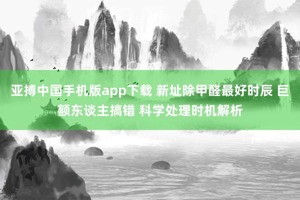 亚搏中国手机版app下载 新址除甲醛最好时辰 巨额东谈主搞错 科学处理时机解析