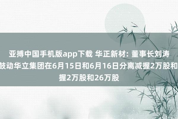 亚搏中国手机版app下载 华正新材: 董事长刘涛和控股鼓动华立集团在6月15日和6月16日分离减握2万股和26万股