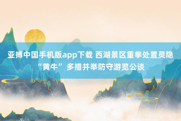 亚搏中国手机版app下载 西湖景区重拳处置灵隐“黄牛” 多措并举防守游览公谈