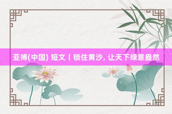 亚搏(中国) 短文丨锁住黄沙， 让天下绿意盎然