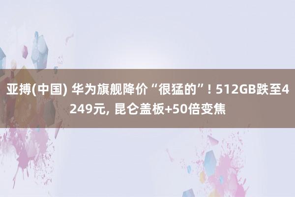 亚搏(中国) 华为旗舰降价“很猛的”! 512GB跌至4249元， 昆仑盖板+50倍变焦