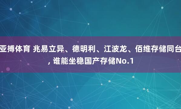 亚搏体育 兆易立异、德明利、江波龙、佰维存储同台, 谁能坐稳国产存储No.1