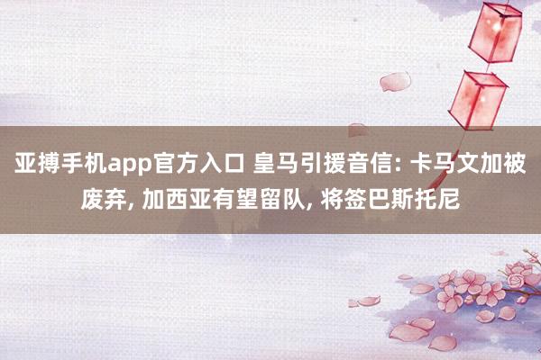 亚搏手机app官方入口 皇马引援音信: 卡马文加被废弃, 加西亚有望留队, 将签巴斯托尼