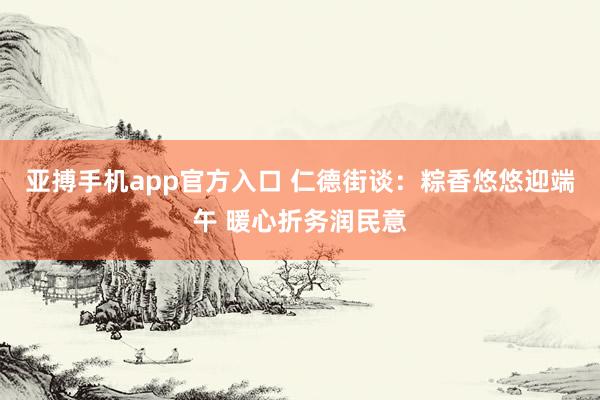 亚搏手机app官方入口 仁德街谈:粽香悠悠迎端午 暖心折务润民意
